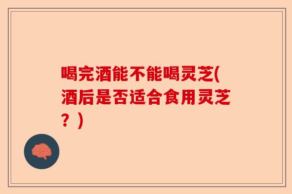 喝完酒能不能喝灵芝(酒后是否适合食用灵芝？)-第1张图片-卓越灵芝孢子粉