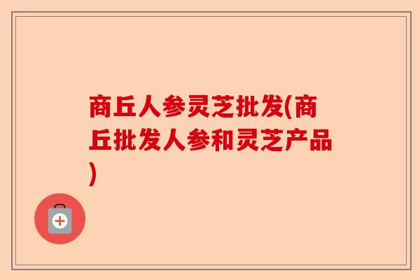 商丘人参灵芝批发(商丘批发人参和灵芝产品)-第1张图片-卓越灵芝孢子粉