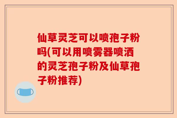 仙草灵芝可以喷孢子粉吗(可以用喷雾器喷洒的灵芝孢子粉及仙草孢子粉推荐)-第1张图片-卓越灵芝孢子粉