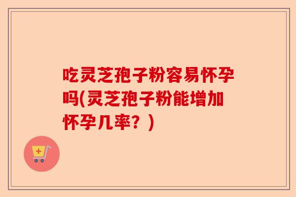 吃灵芝孢子粉容易怀孕吗(灵芝孢子粉能增加怀孕几率？)-第1张图片-卓越灵芝孢子粉
