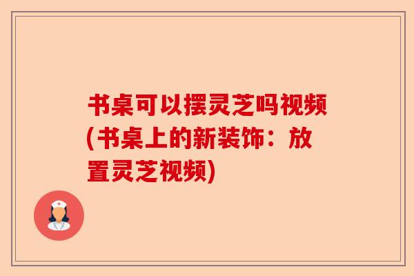 书桌可以摆灵芝吗视频(书桌上的新装饰：放置灵芝视频)-第1张图片-卓越灵芝孢子粉