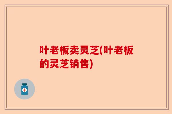 叶老板卖灵芝(叶老板的灵芝销售)-第1张图片-卓越灵芝孢子粉