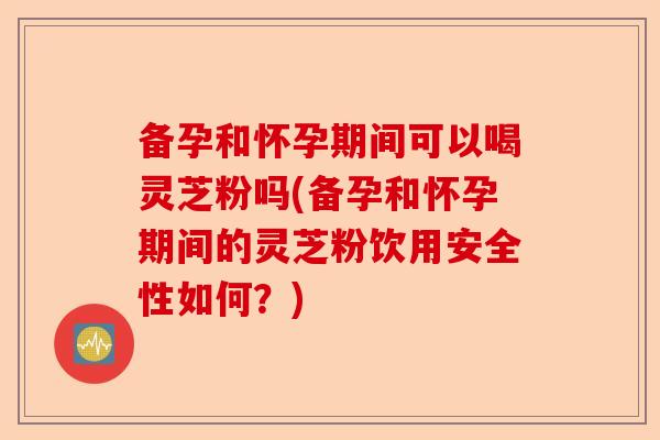 备孕和怀孕期间可以喝灵芝粉吗(备孕和怀孕期间的灵芝粉饮用安全性如何?)-第1张图片-卓越灵芝孢子粉 备孕和怀孕期间可以喝灵芝粉吗(备孕和怀孕期间的灵芝粉饮用安全性如何?)-第1张图片-卓越灵芝孢子粉