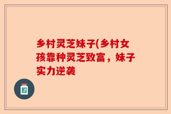 乡村灵芝妹子(乡村女孩靠种灵芝致富，妹子实力逆袭-第1张图片-卓越灵芝孢子粉