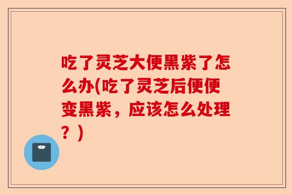 吃了灵芝大便黑紫了怎么办(吃了灵芝后便便变黑紫，应该怎么处理？)-第1张图片-卓越灵芝孢子粉