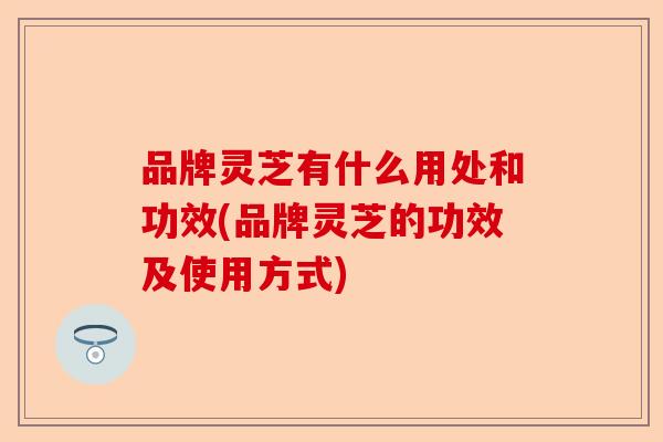 品牌灵芝有什么用处和功效(品牌灵芝的功效及使用方式)-第1张图片-卓越灵芝孢子粉 品牌灵芝有什么用处和功效(品牌灵芝的功效及使用方式)-第1张图片-卓越灵芝孢子粉