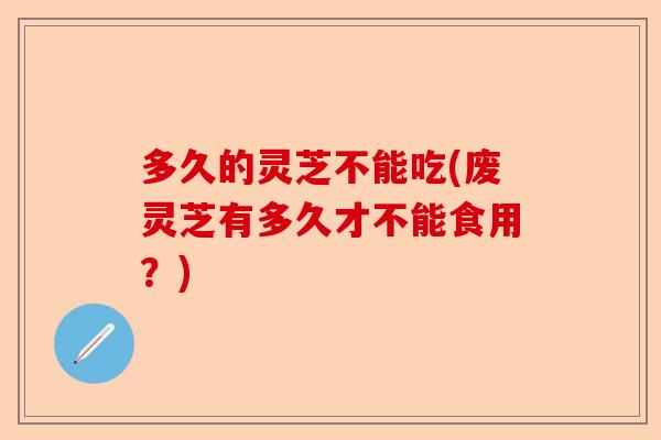 多久的灵芝不能吃(废灵芝有多久才不能食用？)-第1张图片-卓越灵芝孢子粉