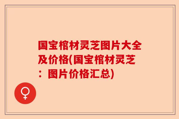 国宝棺材灵芝图片大全及价格(国宝棺材灵芝：图片价格汇总)-第1张图片-卓越灵芝孢子粉