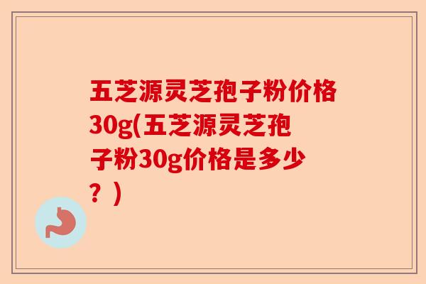 五芝源灵芝孢子粉价格30g(五芝源灵芝孢子粉30g价格是多少？)-第1张图片-卓越灵芝孢子粉