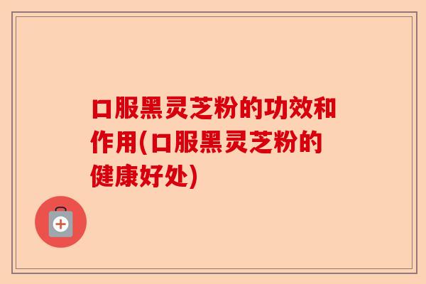 口服黑灵芝粉的功效和作用(口服黑灵芝粉的健康好处)-第1张图片-卓越灵芝孢子粉