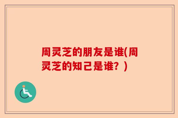 周灵芝的朋友是谁(周灵芝的知己是谁?)-第1张图片-卓越灵芝孢子粉 周灵芝的朋友是谁(周灵芝的知己是谁?)-第1张图片-卓越灵芝孢子粉