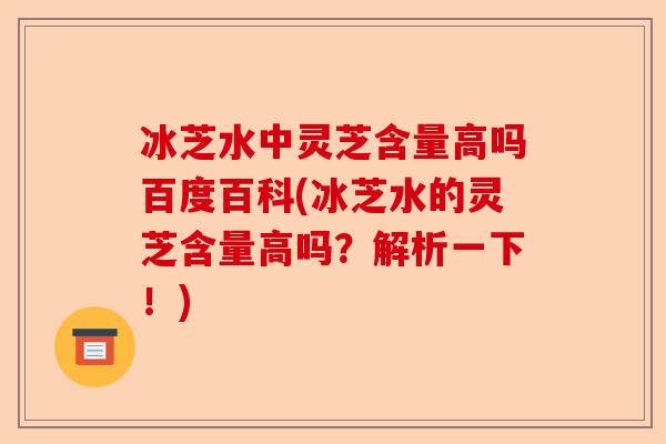 冰芝水中灵芝含量高吗百度百科(冰芝水的灵芝含量高吗?解析一下!)-第1张图片-卓越灵芝孢子粉 冰芝水中灵芝含量高吗百度百科(冰芝水的灵芝含量高吗?解析一下!)-第1张图片-卓越灵芝孢子粉