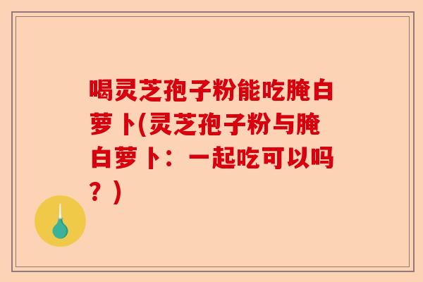 喝灵芝孢子粉能吃腌白萝卜(灵芝孢子粉与腌白萝卜:一起吃可以吗?)-第1张图片-卓越灵芝孢子粉 喝灵芝孢子粉能吃腌白萝卜(灵芝孢子粉与腌白萝卜:一起吃可以吗?)-第1张图片-卓越灵芝孢子粉