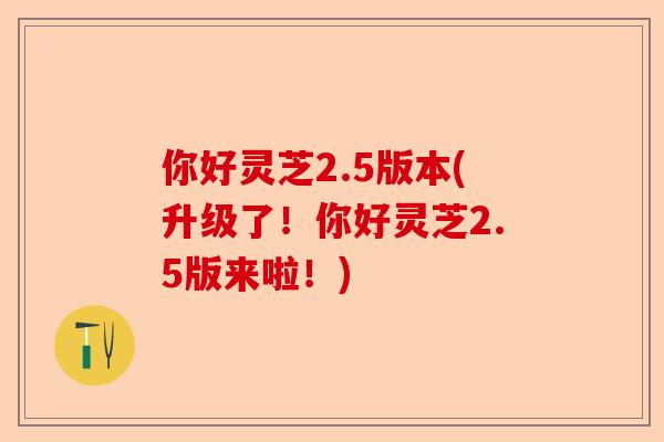 你好灵芝2.5版本(升级了！你好灵芝2.5版来啦！)-第1张图片-卓越灵芝孢子粉