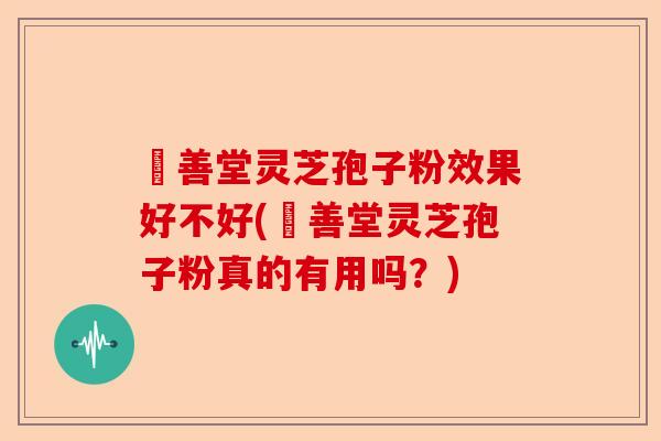 堉善堂灵芝孢子粉效果好不好(堉善堂灵芝孢子粉真的有用吗？)-第1张图片-卓越灵芝孢子粉