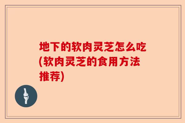 地下的软肉灵芝怎么吃(软肉灵芝的食用方法推荐)-第1张图片-卓越灵芝孢子粉