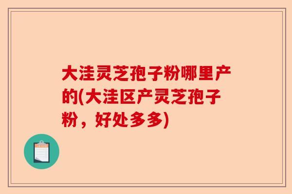 大洼灵芝孢子粉哪里产的(大洼区产灵芝孢子粉，好处多多)-第1张图片-卓越灵芝孢子粉