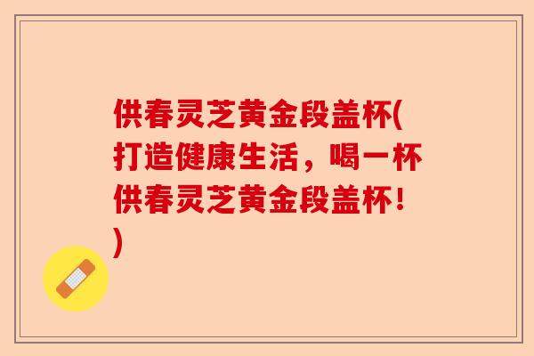 供春灵芝黄金段盖杯(打造健康生活，喝一杯供春灵芝黄金段盖杯！)-第1张图片-卓越灵芝孢子粉