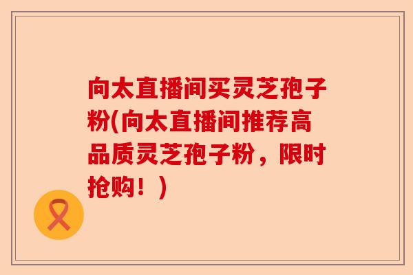 向太直播间买灵芝孢子粉(向太直播间推荐高品质灵芝孢子粉，限时抢购！)-第1张图片-卓越灵芝孢子粉