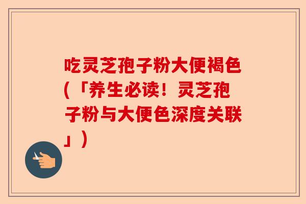 吃灵芝孢子粉大便褐色(「养生必读！灵芝孢子粉与大便色深度关联」)-第1张图片-卓越灵芝孢子粉
