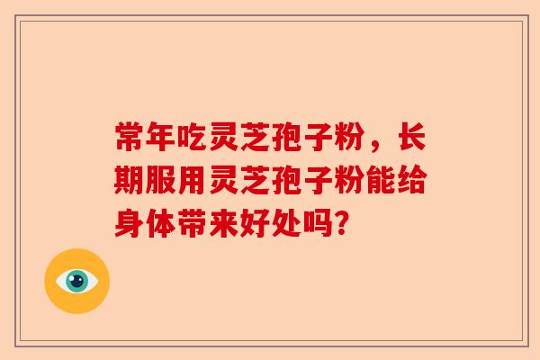 常年吃灵芝孢子粉，长期服用灵芝孢子粉能给身体带来好处吗？-第1张图片-卓越灵芝孢子粉
