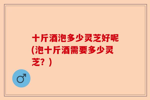 十斤酒泡多少灵芝好呢(泡十斤酒需要多少灵芝?)-第1张图片-卓越灵芝孢子粉 十斤酒泡多少灵芝好呢(泡十斤酒需要多少灵芝?)-第1张图片-卓越灵芝孢子粉