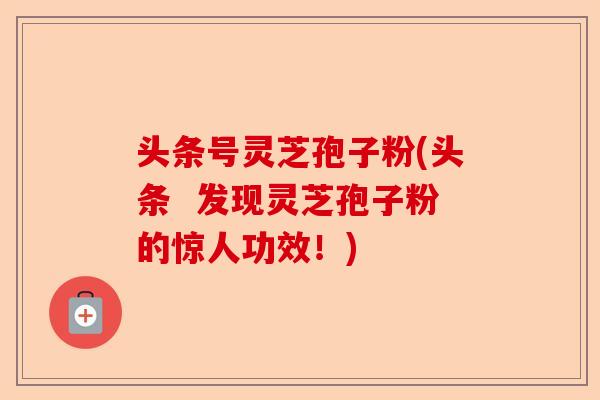 头条号灵芝孢子粉(头条 发现灵芝孢子粉的惊人功效!)-第1张图片-卓越灵芝孢子粉 头条号灵芝孢子粉(头条 发现灵芝孢子粉的惊人功效!)-第1张图片-卓越灵芝孢子粉