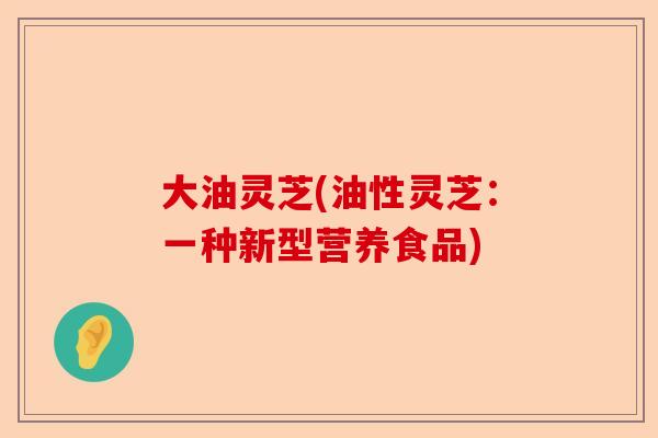 大油灵芝(油性灵芝：一种新型营养食品)-第1张图片-卓越灵芝孢子粉