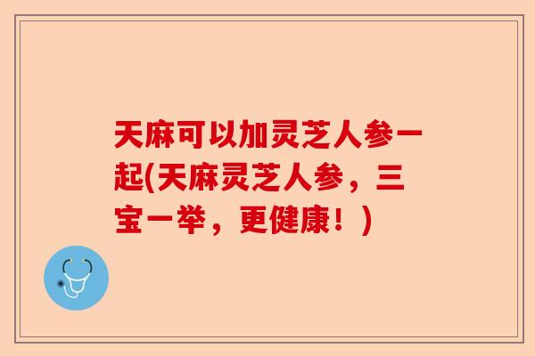 天麻可以加灵芝人参一起(天麻灵芝人参，三宝一举，更健康！)-第1张图片-卓越灵芝孢子粉
