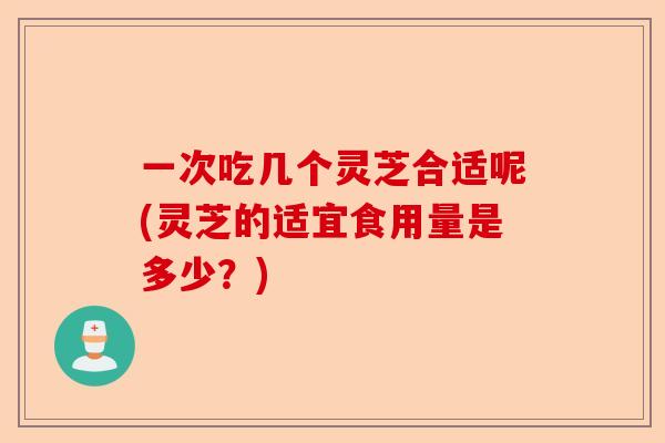 一次吃几个灵芝合适呢(灵芝的适宜食用量是多少？)-第1张图片-卓越灵芝孢子粉