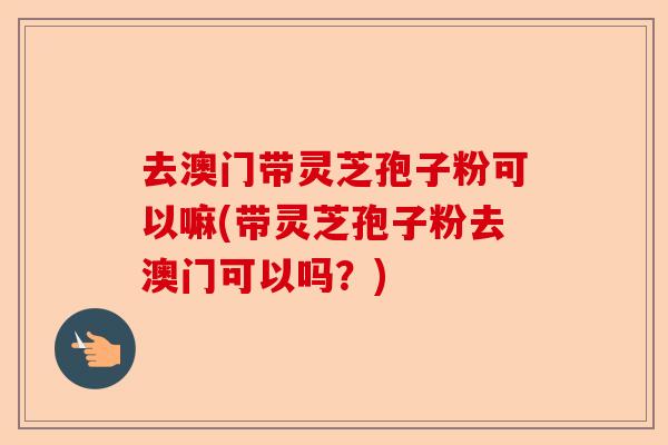 去澳门带灵芝孢子粉可以嘛(带灵芝孢子粉去澳门可以吗？)-第1张图片-卓越灵芝孢子粉