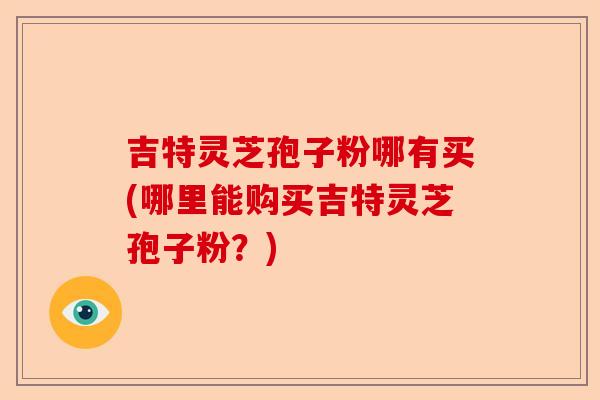 吉特灵芝孢子粉哪有买(哪里能购买吉特灵芝孢子粉?)-第1张图片-卓越灵芝孢子粉 吉特灵芝孢子粉哪有买(哪里能购买吉特灵芝孢子粉?)-第1张图片-卓越灵芝孢子粉