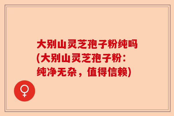 大别山灵芝孢子粉纯吗(大别山灵芝孢子粉：纯净无杂，值得信赖)-第1张图片-卓越灵芝孢子粉