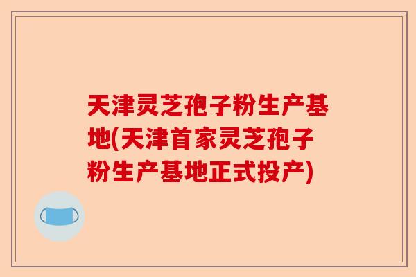 天津灵芝孢子粉生产基地(天津首家灵芝孢子粉生产基地正式投产)-第1张图片-卓越灵芝孢子粉