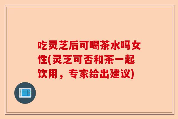 吃灵芝后可喝茶水吗女性(灵芝可否和茶一起饮用,专家给出建议)-第1张图片-卓越灵芝孢子粉 吃灵芝后可喝茶水吗女性(灵芝可否和茶一起饮用,专家给出建议)-第1张图片-卓越灵芝孢子粉