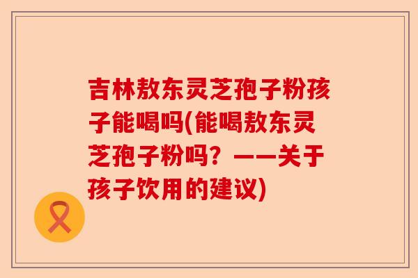 吉林敖东灵芝孢子粉孩子能喝吗(能喝敖东灵芝孢子粉吗？——关于孩子饮用的建议)-第1张图片-卓越灵芝孢子粉