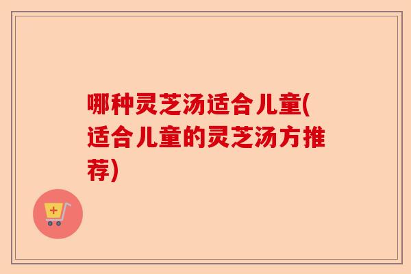 哪种灵芝汤适合儿童(适合儿童的灵芝汤方推荐)-第1张图片-卓越灵芝孢子粉