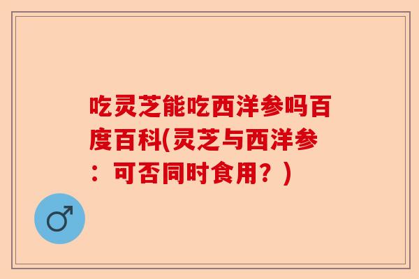吃灵芝能吃西洋参吗百度百科(灵芝与西洋参：可否同时食用？)-第1张图片-卓越灵芝孢子粉