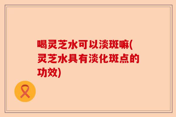 喝灵芝水可以淡斑嘛(灵芝水具有淡化斑点的功效)-第1张图片-卓越灵芝孢子粉 喝灵芝水可以淡斑嘛(灵芝水具有淡化斑点的功效)-第1张图片-卓越灵芝孢子粉