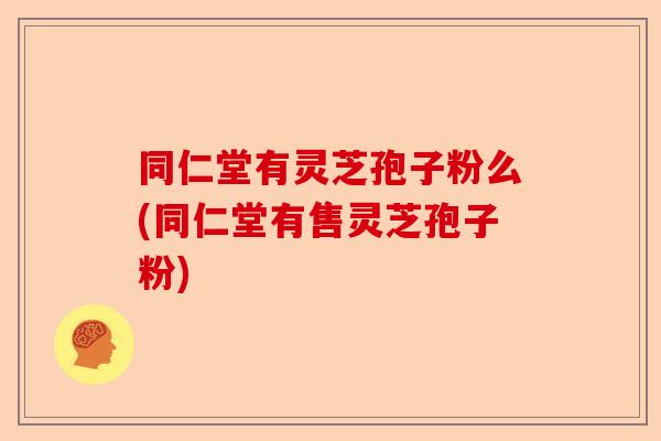 同仁堂有灵芝孢子粉么(同仁堂有售灵芝孢子粉)-第1张图片-卓越灵芝孢子粉 同仁堂有灵芝孢子粉么(同仁堂有售灵芝孢子粉)-第1张图片-卓越灵芝孢子粉