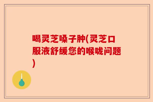 喝灵芝嗓子肿(灵芝口服液舒缓您的喉咙问题)-第1张图片-卓越灵芝孢子粉
