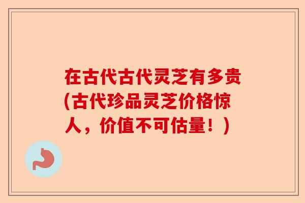 在古代古代灵芝有多贵(古代珍品灵芝价格惊人，价值不可估量！)-第1张图片-卓越灵芝孢子粉