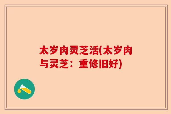 太岁肉灵芝活(太岁肉与灵芝:重修旧好)-第1张图片-卓越灵芝孢子粉 太岁肉灵芝活(太岁肉与灵芝:重修旧好)-第1张图片-卓越灵芝孢子粉