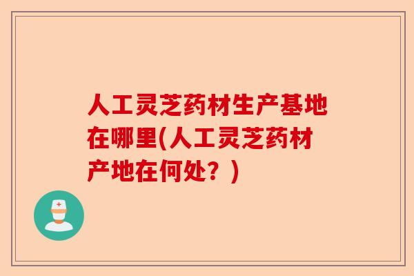 人工灵芝药材生产基地在哪里(人工灵芝药材产地在何处？)-第1张图片-卓越灵芝孢子粉