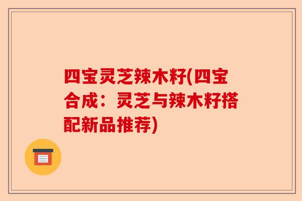 四宝灵芝辣木籽(四宝合成：灵芝与辣木籽搭配新品推荐)-第1张图片-卓越灵芝孢子粉