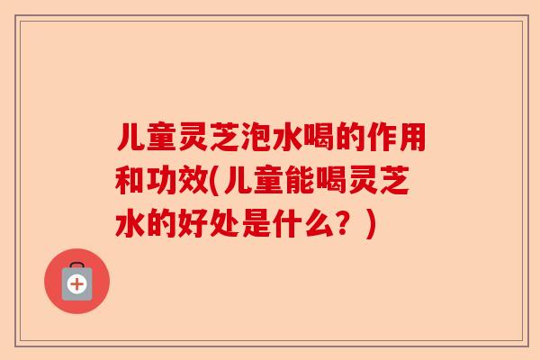 儿童灵芝泡水喝的作用和功效(儿童能喝灵芝水的好处是什么？)-第1张图片-卓越灵芝孢子粉