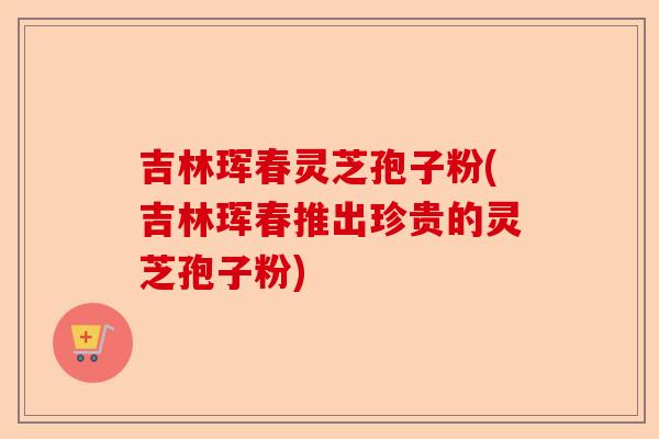 吉林珲春灵芝孢子粉(吉林珲春推出珍贵的灵芝孢子粉)-第1张图片-卓越灵芝孢子粉