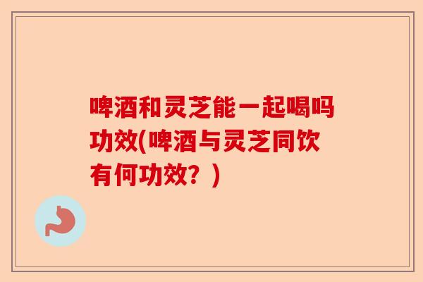 啤酒和灵芝能一起喝吗功效(啤酒与灵芝同饮有何功效?)-第1张图片-卓越灵芝孢子粉 啤酒和灵芝能一起喝吗功效(啤酒与灵芝同饮有何功效?)-第1张图片-卓越灵芝孢子粉