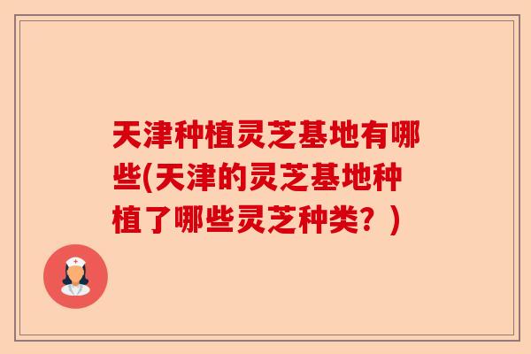天津种植灵芝基地有哪些(天津的灵芝基地种植了哪些灵芝种类？)-第1张图片-卓越灵芝孢子粉