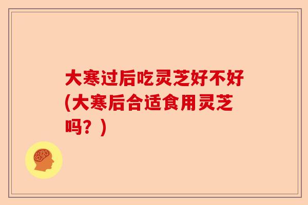 大寒过后吃灵芝好不好(大寒后合适食用灵芝吗？)-第1张图片-卓越灵芝孢子粉